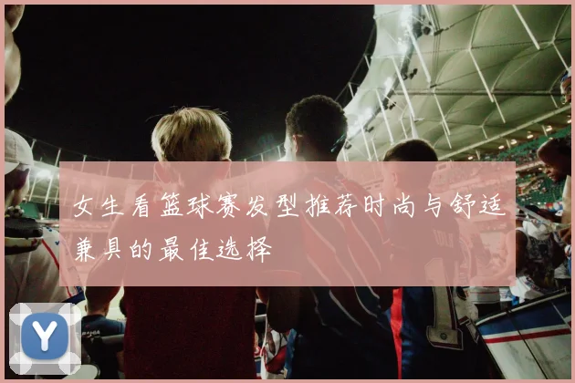 女生看篮球赛发型推荐时尚与舒适兼具的最佳选择