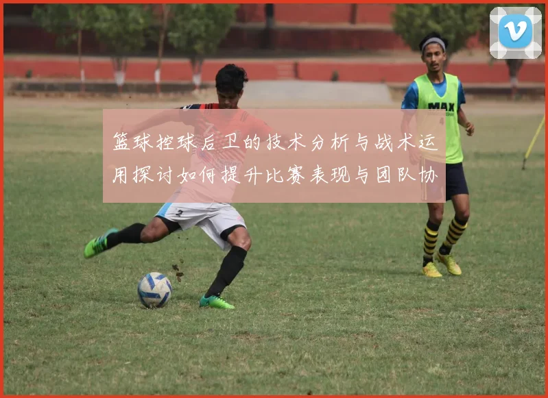 篮球控球后卫的技术分析与战术运用探讨如何提升比赛表现与团队协作能力