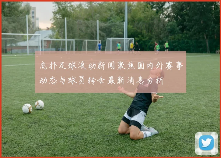 虎扑足球滚动新闻聚焦国内外赛事动态与球员转会最新消息分析