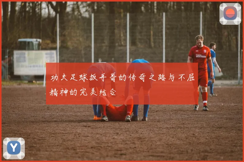 功夫足球扳手哥的传奇之路与不屈精神的完美结合